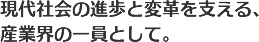 現代社会の進歩と変革を支える、産業界の一員として。